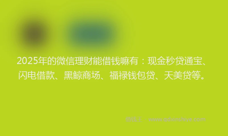 2025年的微信理财能借钱嘛有：现金秒贷通宝、闪电借款、黑鲸商场、福禄钱包贷、天美贷等。