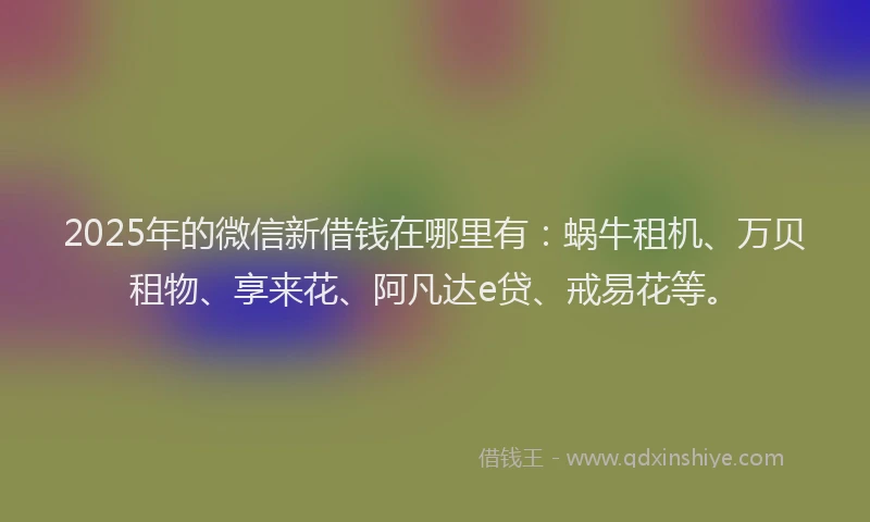 2025年的微信新借钱在哪里有：蜗牛租机、万贝租物、享来花、阿凡达e贷、戒易花等。