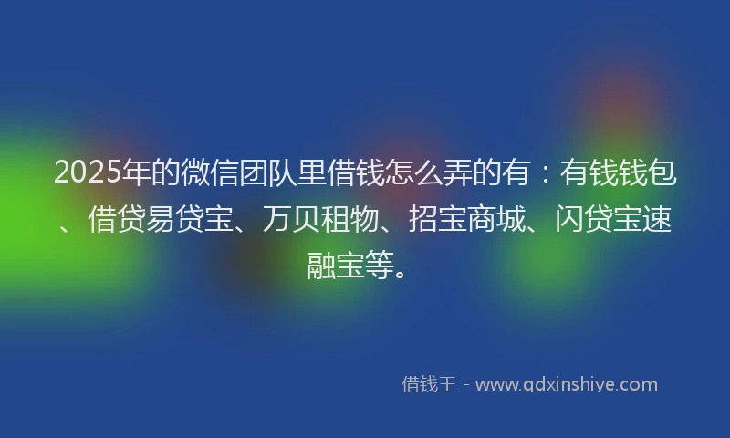 2025年的微信团队里借钱怎么弄的有：有钱钱包、借贷易贷宝、万贝租物、招宝商城、闪贷宝速融宝等。