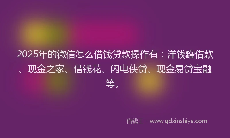 2025年的微信怎么借钱贷款操作有：洋钱罐借款、现金之家、借钱花、闪电侠贷、现金易贷宝融等。