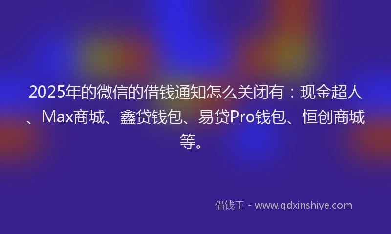2025年的微信的借钱通知怎么关闭有：现金超人、Max商城、鑫贷钱包、易贷Pro钱包、恒创商城等。