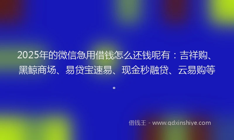 2025年的微信急用借钱怎么还钱呢有：吉祥购、黑鲸商场、易贷宝速易、现金秒融贷、云易购等。