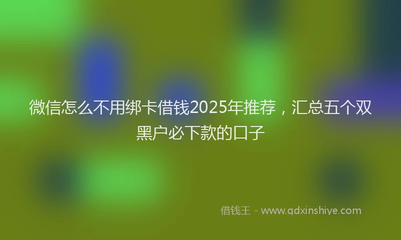 微信怎么不用绑卡借钱2025年推荐，汇总五个双黑户必下款的口子
