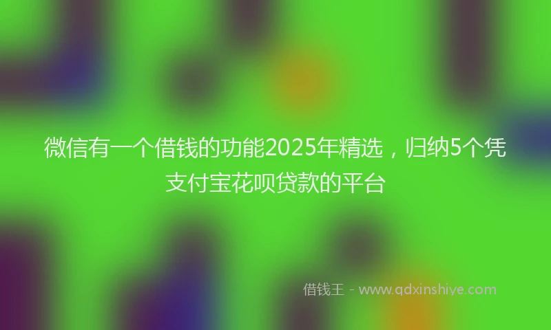 微信有一个借钱的功能2025年精选，归纳5个凭支付宝花呗贷款的平台
