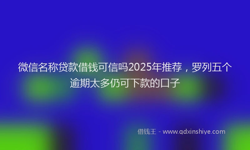 微信名称贷款借钱可信吗2025年推荐，罗列五个逾期太多仍可下款的口子