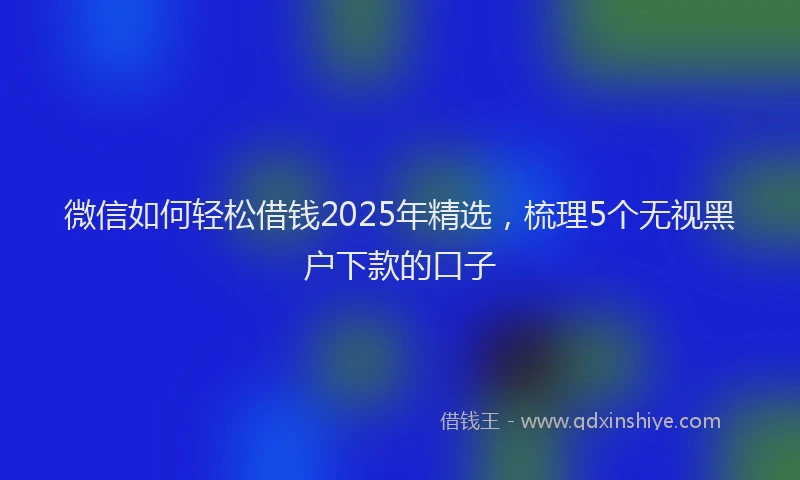 微信如何轻松借钱2025年精选，梳理5个无视黑户下款的口子