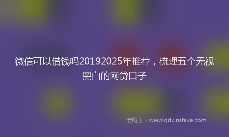 微信可以借钱吗20192025年推荐，梳理五个无视黑白的网贷口子