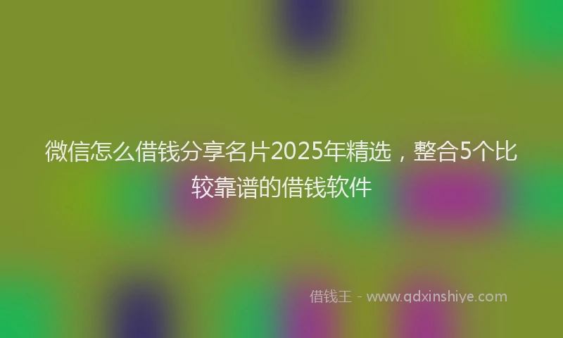 微信怎么借钱分享名片2025年精选，整合5个比较靠谱的借钱软件
