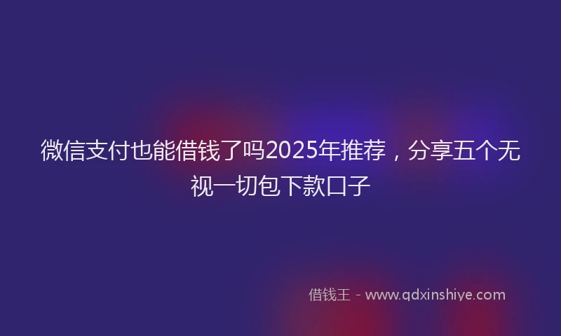 微信支付也能借钱了吗2025年推荐，分享五个无视一切包下款口子