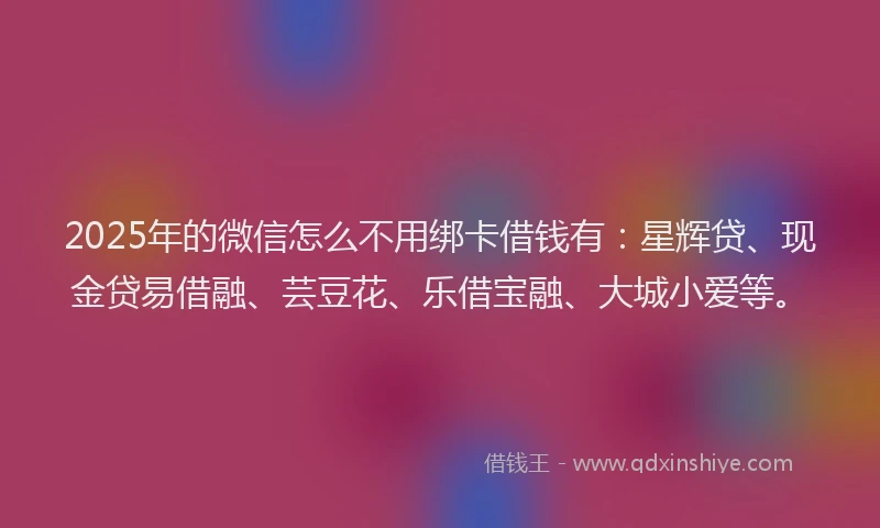 2025年的微信怎么不用绑卡借钱有：星辉贷、现金贷易借融、芸豆花、乐借宝融、大城小爱等。