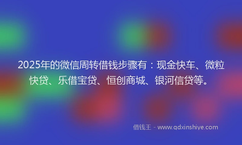 2025年的微信周转借钱步骤有：现金快车、微粒快贷、乐借宝贷、恒创商城、银河信贷等。