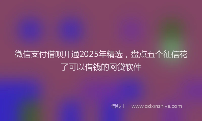 微信支付借呗开通2025年精选，盘点五个征信花了可以借钱的网贷软件
