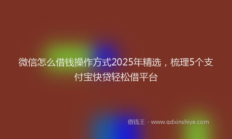 微信怎么借钱操作方式2025年精选，梳理5个支付宝快贷轻松借平台