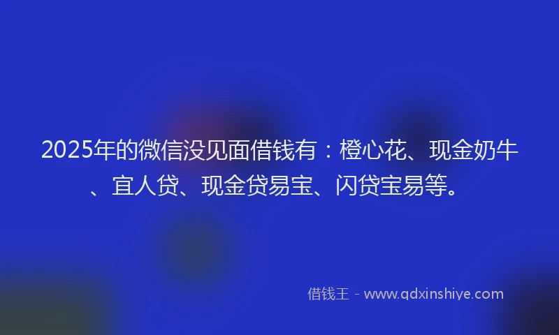 2025年的微信没见面借钱有：橙心花、现金奶牛、宜人贷、现金贷易宝、闪贷宝易等。