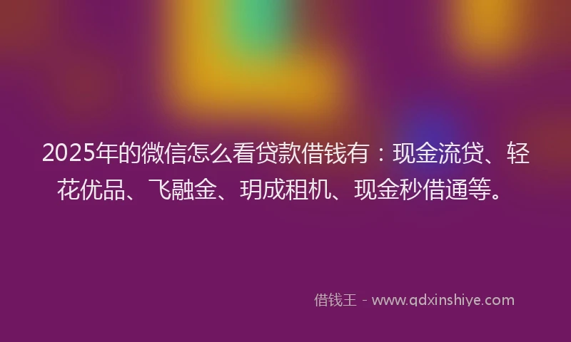 2025年的微信怎么看贷款借钱有：现金流贷、轻花优品、飞融金、玥成租机、现金秒借通等。
