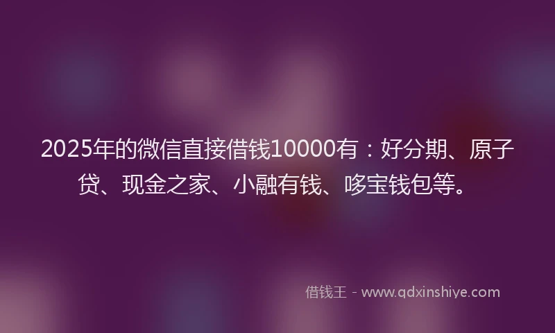 2025年的微信直接借钱10000有：好分期、原子贷、现金之家、小融有钱、哆宝钱包等。
