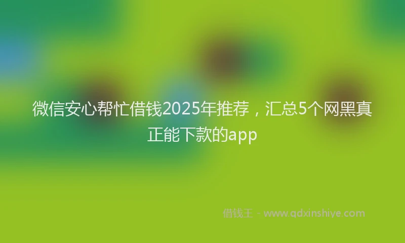 微信安心帮忙借钱2025年推荐，汇总5个网黑真正能下款的app
