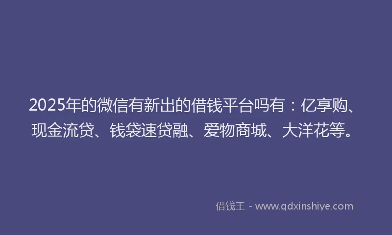 2025年的微信有新出的借钱平台吗有：亿享购、现金流贷、钱袋速贷融、爱物商城、大洋花等。
