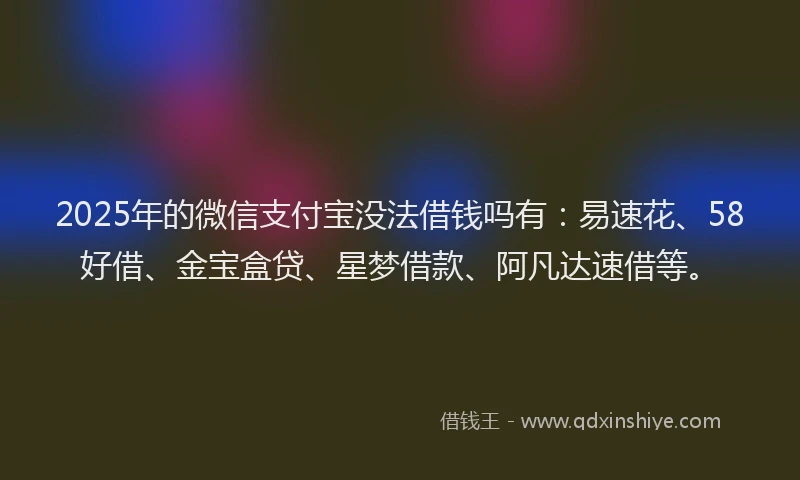 2025年的微信支付宝没法借钱吗有：易速花、58好借、金宝盒贷、星梦借款、阿凡达速借等。