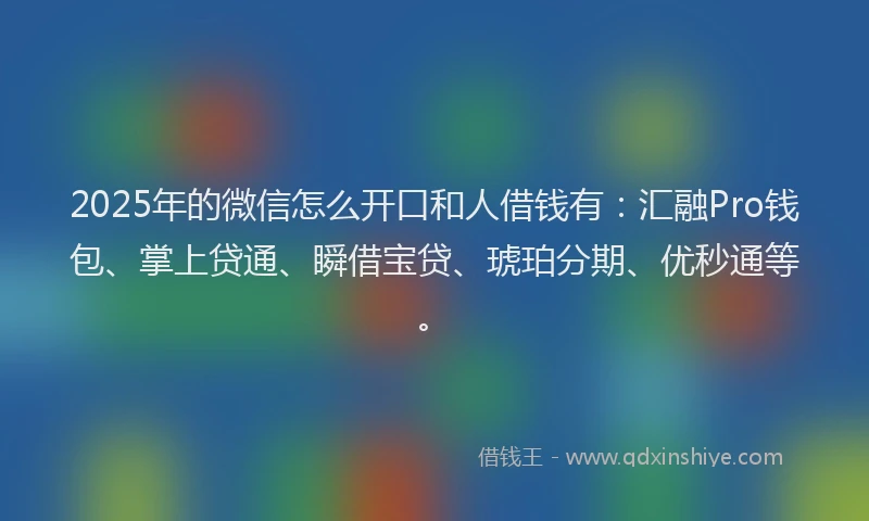 2025年的微信怎么开口和人借钱有：汇融Pro钱包、掌上贷通、瞬借宝贷、琥珀分期、优秒通等。