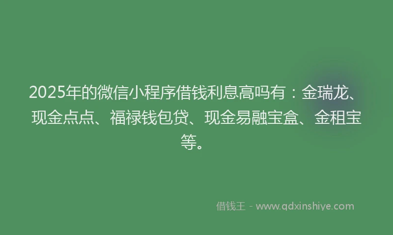 2025年的微信小程序借钱利息高吗有：金瑞龙、现金点点、福禄钱包贷、现金易融宝盒、金租宝等。