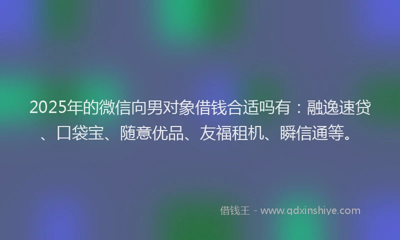 2025年的微信向男对象借钱合适吗有：融逸速贷、口袋宝、随意优品、友福租机、瞬信通等。