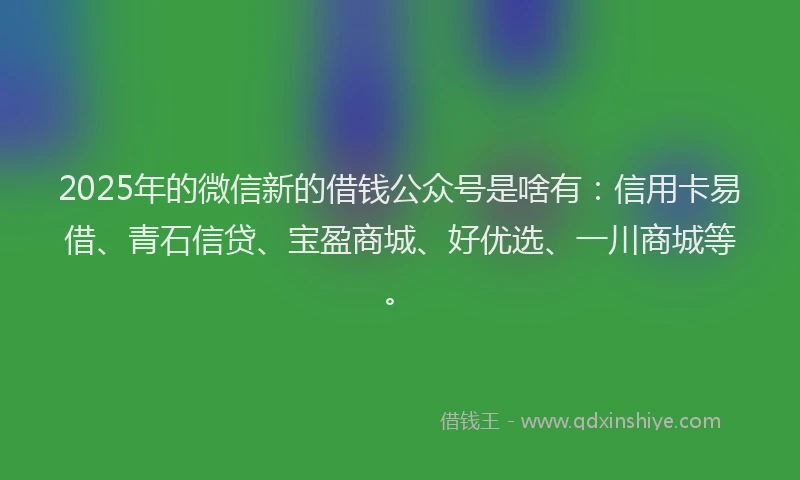 2025年的微信新的借钱公众号是啥有：信用卡易借、青石信贷、宝盈商城、好优选、一川商城等。