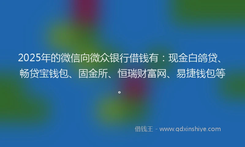 2025年的微信向微众银行借钱有：现金白鸽贷、畅贷宝钱包、固金所、恒瑞财富网、易捷钱包等。