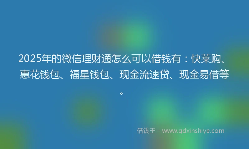 2025年的微信理财通怎么可以借钱有：快莱购、惠花钱包、福星钱包、现金流速贷、现金易借等。