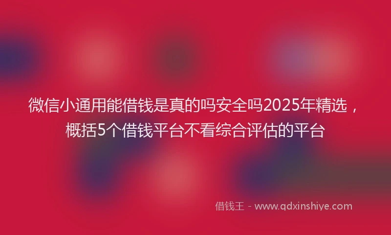 微信小通用能借钱是真的吗安全吗2025年精选，概括5个借钱平台不看综合评估的平台