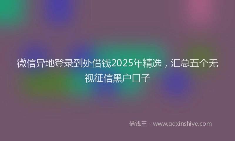 微信异地登录到处借钱2025年精选，汇总五个无视征信黑户口子