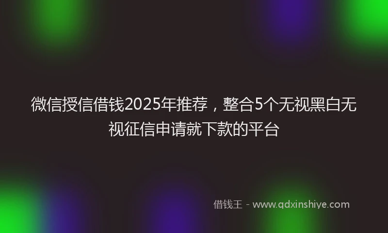 微信授信借钱2025年推荐，整合5个无视黑白无视征信申请就下款的平台