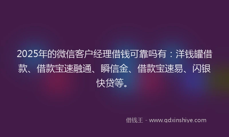 2025年的微信客户经理借钱可靠吗有：洋钱罐借款、借款宝速融通、瞬信金、借款宝速易、闪银快贷等。
