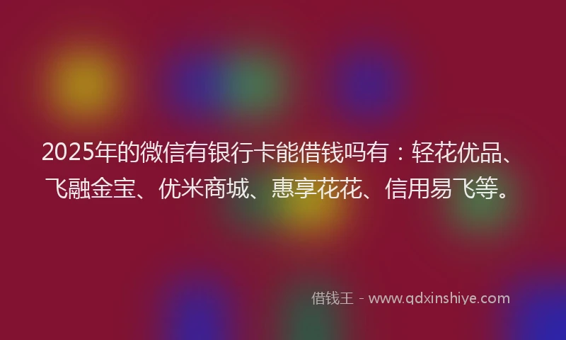 2025年的微信有银行卡能借钱吗有：轻花优品、飞融金宝、优米商城、惠享花花、信用易飞等。