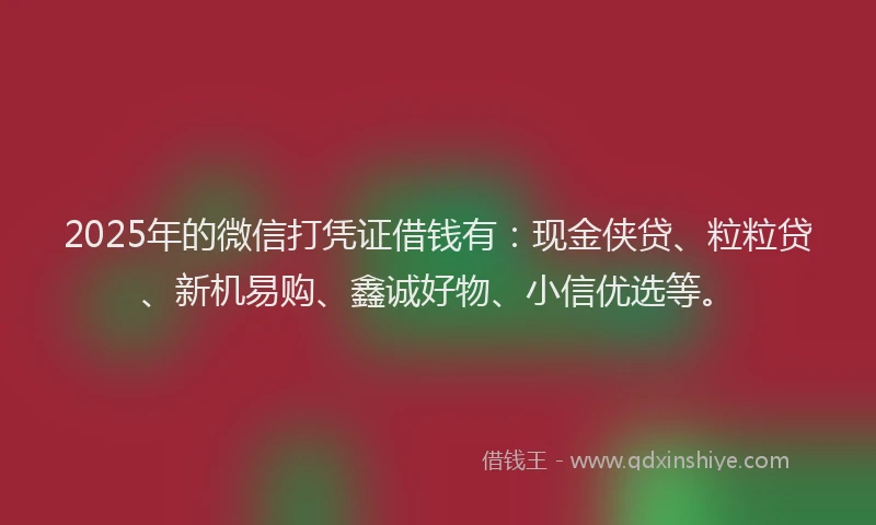 2025年的微信打凭证借钱有：现金侠贷、粒粒贷、新机易购、鑫诚好物、小信优选等。