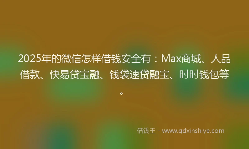 2025年的微信怎样借钱安全有：Max商城、人品借款、快易贷宝融、钱袋速贷融宝、时时钱包等。