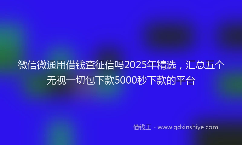 微信微通用借钱查征信吗2025年精选，汇总五个无视一切包下款5000秒下款的平台