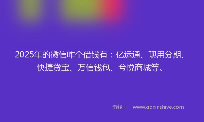 2025年的微信咋个借钱有：亿运通、现用分期、快捷贷宝、万信钱包、兮悦商城等。