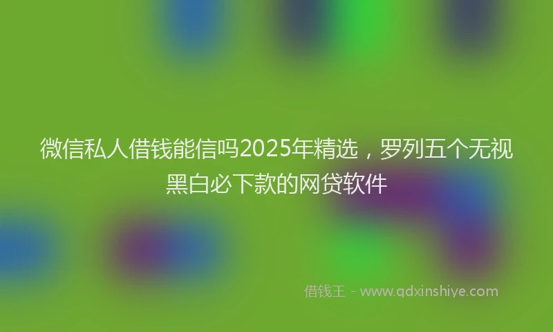 微信私人借钱能信吗2025年精选，罗列五个无视黑白必下款的网贷软件