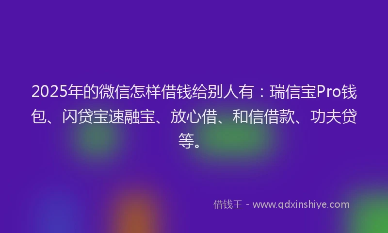 2025年的微信怎样借钱给别人有：瑞信宝Pro钱包、闪贷宝速融宝、放心借、和信借款、功夫贷等。