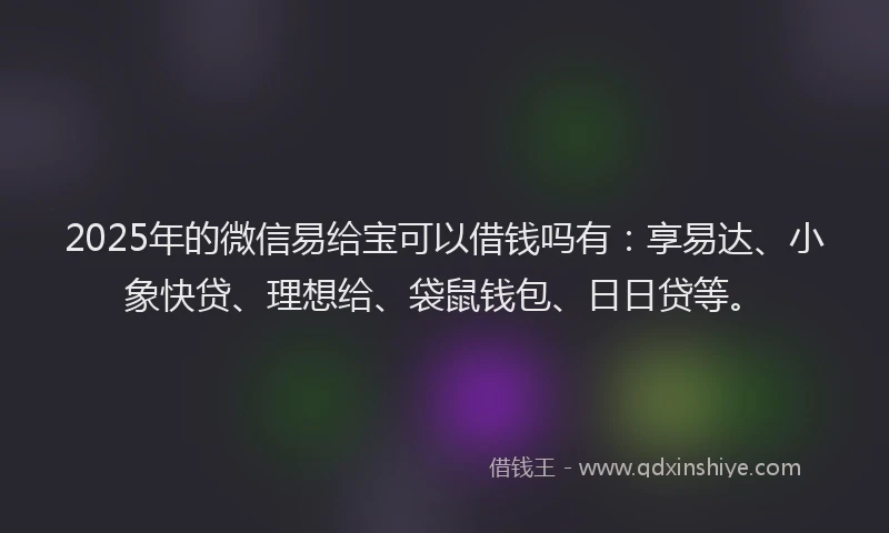2025年的微信易给宝可以借钱吗有：享易达、小象快贷、理想给、袋鼠钱包、日日贷等。