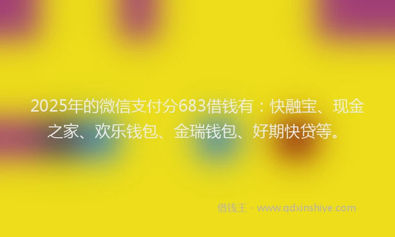 2025年的微信支付分683借钱有：快融宝、现金之家、欢乐钱包、金瑞钱包、好期快贷等。