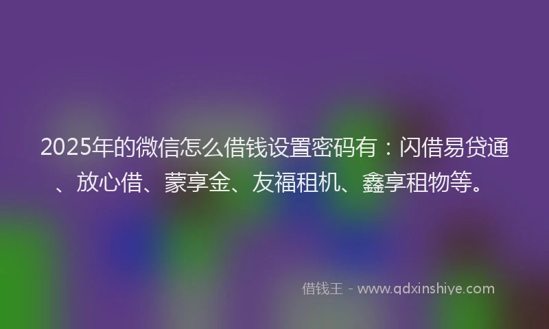 2025年的微信怎么借钱设置密码有：闪借易贷通、放心借、蒙享金、友福租机、鑫享租物等。