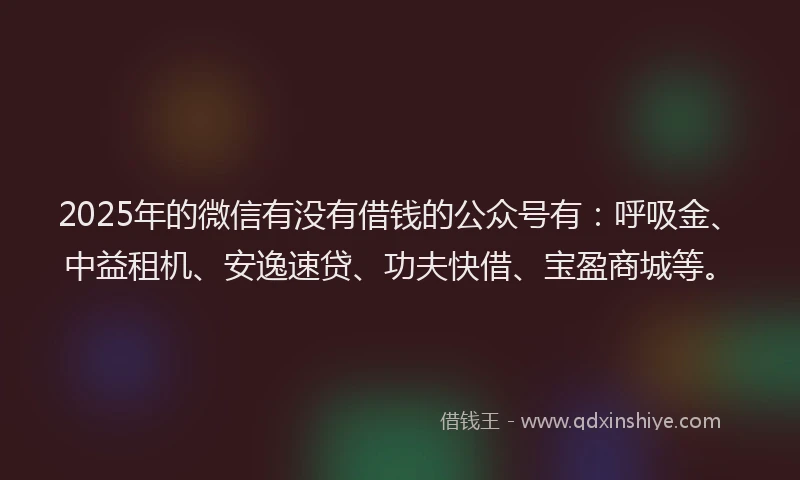 2025年的微信有没有借钱的公众号有：呼吸金、中益租机、安逸速贷、功夫快借、宝盈商城等。