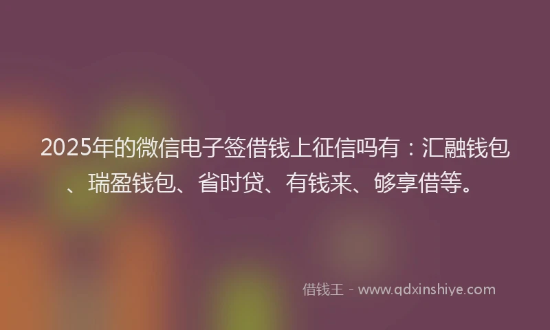 2025年的微信电子签借钱上征信吗有：汇融钱包、瑞盈钱包、省时贷、有钱来、够享借等。