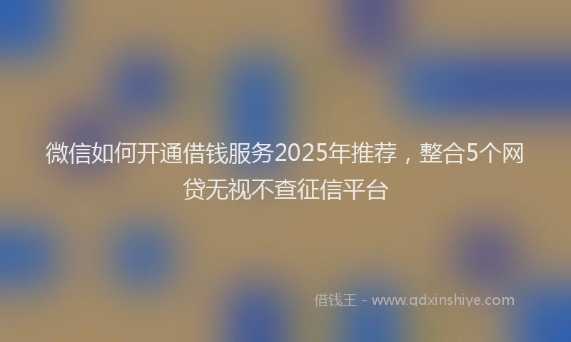 微信如何开通借钱服务2025年推荐，整合5个网贷无视不查征信平台