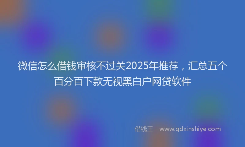 微信怎么借钱审核不过关2025年推荐，汇总五个百分百下款无视黑白户网贷软件