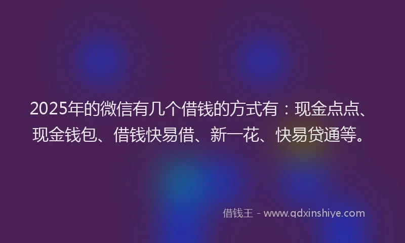 2025年的微信有几个借钱的方式有：现金点点、现金钱包、借钱快易借、新一花、快易贷通等。