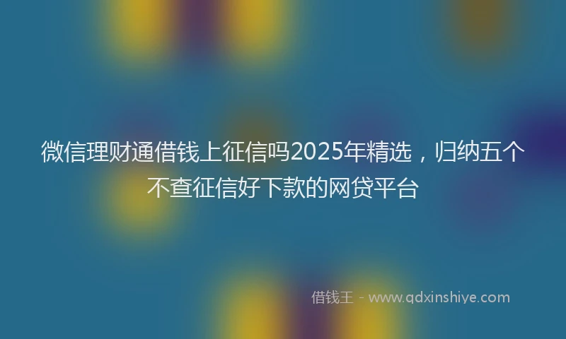 微信理财通借钱上征信吗2025年精选，归纳五个不查征信好下款的网贷平台