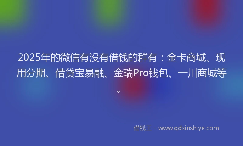 2025年的微信有没有借钱的群有：金卡商城、现用分期、借贷宝易融、金瑞Pro钱包、一川商城等。